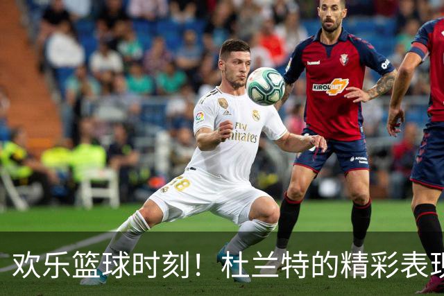欢乐篮球时刻！杜兰特的精彩表现与队友互动